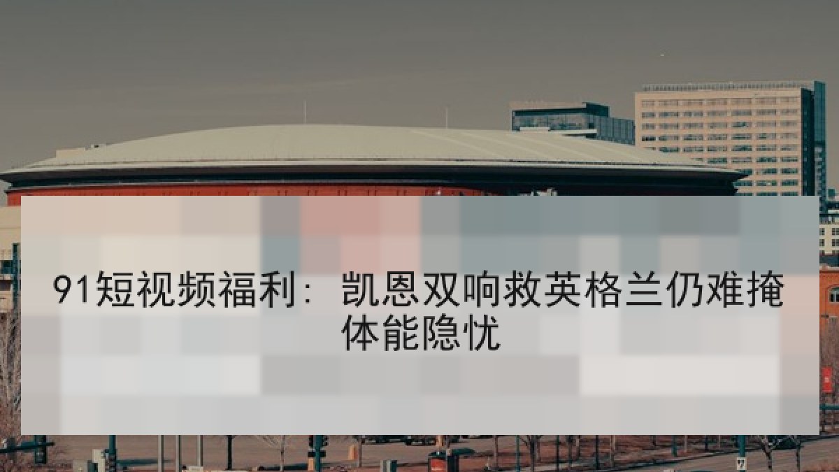 91短视频福利: 凯恩双响救英格兰仍难掩体能隐忧