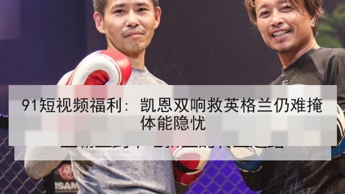 91短视频福利: 凯恩双响救英格兰仍难掩体能隐忧