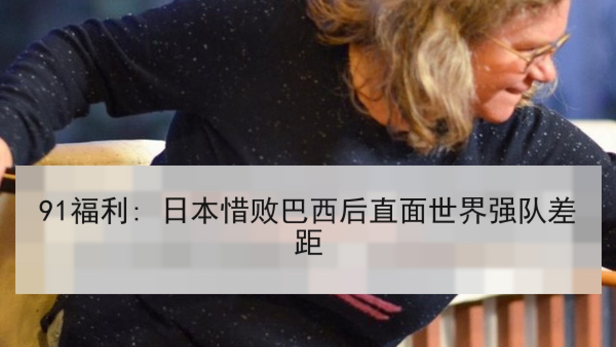 91福利: 日本惜败巴西后直面世界强队差距